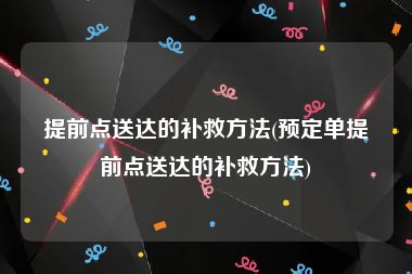 提前点送达的补救方法(预定单提前点送达的补救方法)