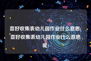 喜好收集表幼儿园作业什么意思(喜好收集表幼儿园作业什么意思呢)