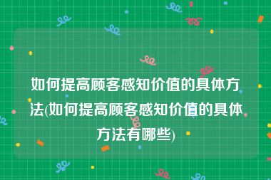 如何提高顾客感知价值的具体方法(如何提高顾客感知价值的具体方法有哪些)