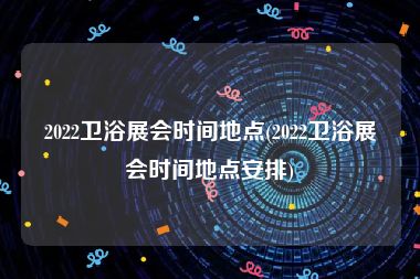 2022卫浴展会时间地点(2022卫浴展会时间地点安排)