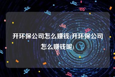 开环保公司怎么赚钱(开环保公司怎么赚钱呢)