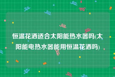 恒温花洒适合太阳能热水器吗(太阳能电热水器能用恒温花洒吗)