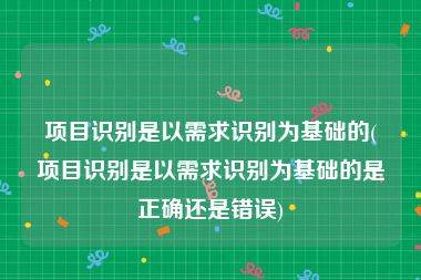 项目识别是以需求识别为基础的(项目识别是以需求识别为基础的是正确还是错误)