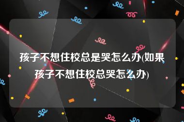 孩子不想住校总是哭怎么办(如果孩子不想住校总哭怎么办)