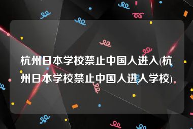 杭州日本学校禁止中国人进入(杭州日本学校禁止中国人进入学校)