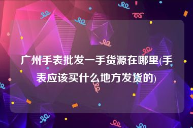 广州手表批发一手货源在哪里(手表应该买什么地方发货的)