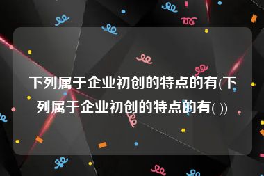 下列属于企业初创的特点的有(下列属于企业初创的特点的有( ))