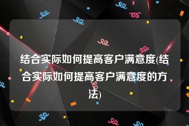 结合实际如何提高客户满意度(结合实际如何提高客户满意度的方法)