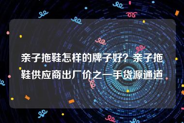 亲子拖鞋怎样的牌子好？亲子拖鞋供应商出厂价之一手货源通道