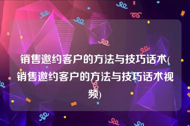 销售邀约客户的方法与技巧话术(销售邀约客户的方法与技巧话术视频)