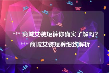  *** 商城女装短裤你确实了解吗？ *** 商城女装短裤细致解析