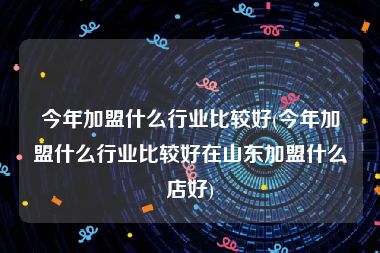 今年加盟什么行业比较好(今年加盟什么行业比较好在山东加盟什么店好)