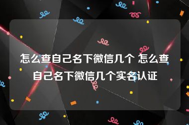 怎么查自己名下微信几个 怎么查自己名下微信几个实名认证