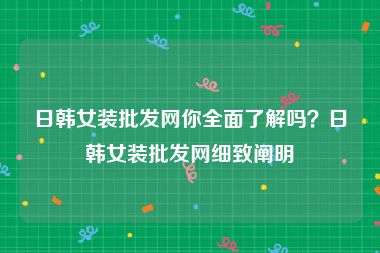 日韩女装批发网你全面了解吗？日韩女装批发网细致阐明