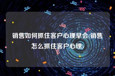 销售如何抓住客户心理早会(销售怎么抓住客户心理)