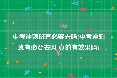 中考冲刺班有必要去吗(中考冲刺班有必要去吗 真的有效果吗)