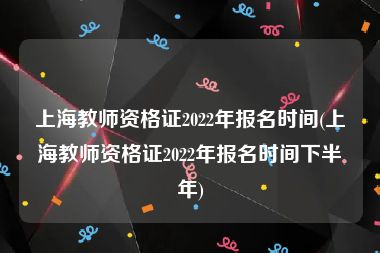 上海教师资格证2022年报名时间(上海教师资格证2022年报名时间下半年)