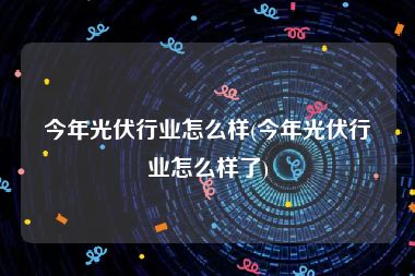 今年光伏行业怎么样(今年光伏行业怎么样了)