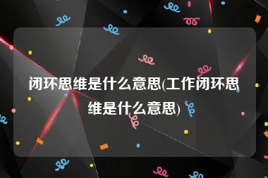 闭环思维是什么意思(工作闭环思维是什么意思)