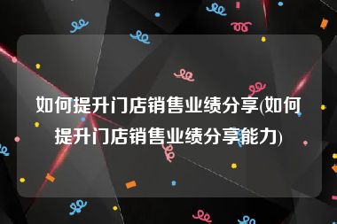 如何提升门店销售业绩分享(如何提升门店销售业绩分享能力)