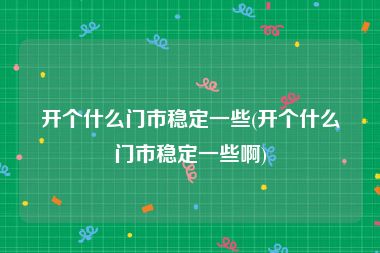 开个什么门市稳定一些(开个什么门市稳定一些啊)