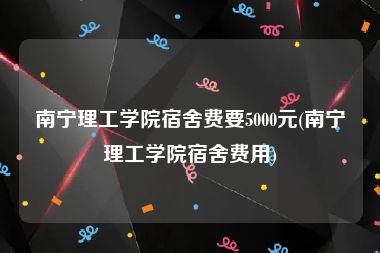 南宁理工学院宿舍费要5000元(南宁理工学院宿舍费用)