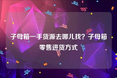 子母箱一手货源去哪儿找？子母箱零售进货方式