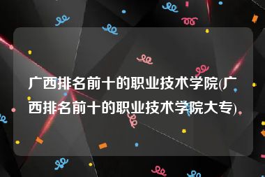 广西排名前十的职业技术学院(广西排名前十的职业技术学院大专)