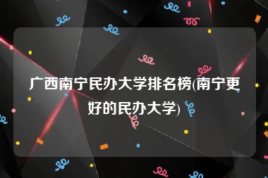 广西南宁民办大学排名榜(南宁更好的民办大学)