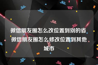 微信朋友圈怎么改位置到别的省 微信朋友圈怎么修改位置到其他城市