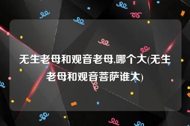 无生老母和观音老母,哪个大(无生老母和观音菩萨谁大)