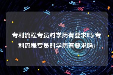 专利流程专员对学历有要求吗(专利流程专员对学历有要求吗)