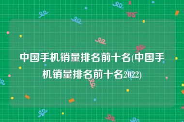 中国手机销量排名前十名(中国手机销量排名前十名2022)