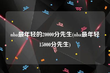 nba最年轻的20000分先生(nba最年轻15000分先生)