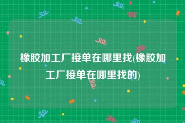 橡胶加工厂接单在哪里找(橡胶加工厂接单在哪里找的)