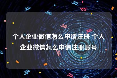 个人企业微信怎么申请注册 个人企业微信怎么申请注册账号