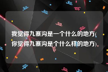 我觉得九寨沟是一个什么的地方(你觉得九寨沟是个什么样的地方)