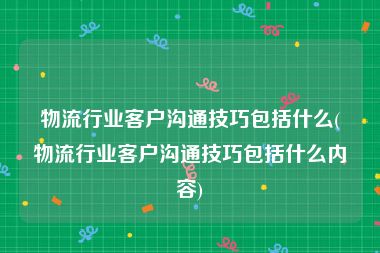 物流行业客户沟通技巧包括什么(物流行业客户沟通技巧包括什么内容)