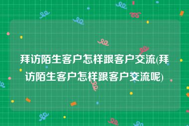 拜访陌生客户怎样跟客户交流(拜访陌生客户怎样跟客户交流呢)