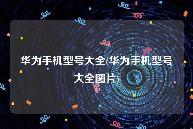 华为手机型号大全(华为手机型号大全图片)