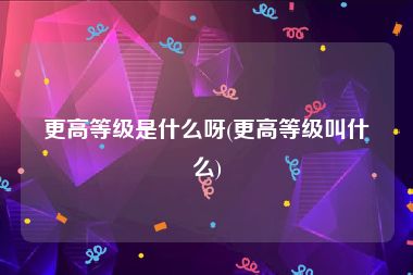 更高等级是什么呀(更高等级叫什么)