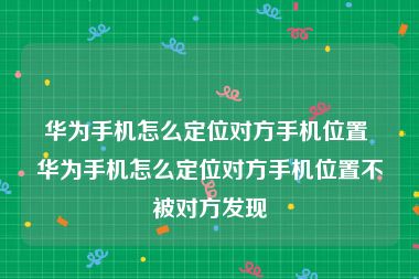 华为手机怎么定位对方手机位置 华为手机怎么定位对方手机位置不被对方发现