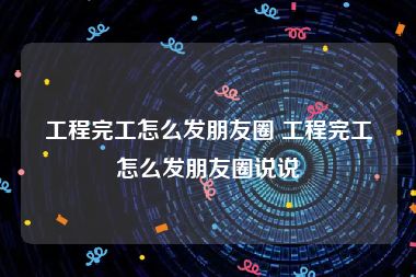 工程完工怎么发朋友圈 工程完工怎么发朋友圈说说