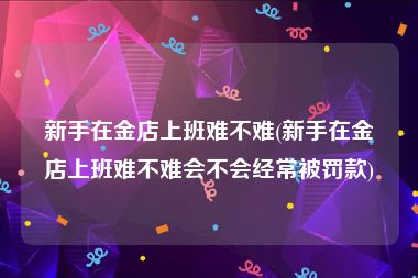 新手在金店上班难不难(新手在金店上班难不难会不会经常被罚款)