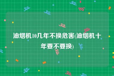 油烟机10几年不换危害(油烟机十年要不要换)