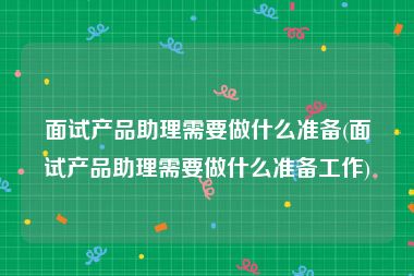 面试产品助理需要做什么准备(面试产品助理需要做什么准备工作)