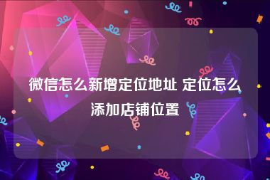 微信怎么新增定位地址 定位怎么添加店铺位置