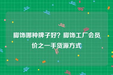 脚饰哪种牌子好？脚饰工厂会员价之一手货源方式