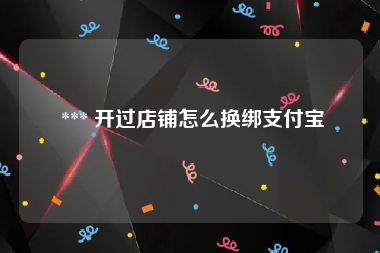  *** 开过店铺怎么换绑支付宝