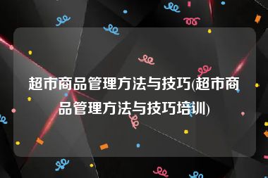 超市商品管理方法与技巧(超市商品管理方法与技巧培训)